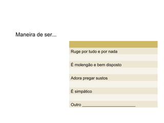 Maneira de ser...


                    Ruge por tudo e por nada


                    É molengão e bem disposto


                    Adora pregar sustos


                    É simpático


                    Outro __________________________
 