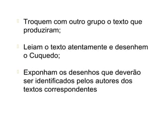   Troquem com outro grupo o texto que
    produziram;

   Leiam o texto atentamente e desenhem
    o Cuquedo;

   Exponham os desenhos que deverão
    ser identificados pelos autores dos
    textos correspondentes
 