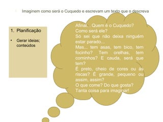      Imaginem como será o Cuquedo e escrevam um texto que o descreva


                                    Afinal... Quem é o Cuquedo?
1. Planificação                     Como será ele?
                                    Só sei que não deixa ninguém
•       Gerar ideias;               estar parado...
        conteúdos                   Mas... tem asas, tem bico, tem
                                    focinho? Tem orelhas, tem
                                    corninhos? E cauda, será que
                                    tem?
                                    É preto, cheio de cores ou às
                                    riscas? É grande, pequeno ou
                                    assim, assim?
                                    O que come? Do que gosta?
                                    Tanta coisa para imaginar!
 