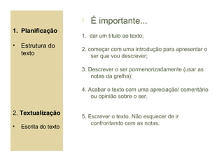    É importante...
1. Planificação
                       1. dar um título ao texto;
•   Estrutura do
                       2. começar com uma introdução para apresentar o
    texto                  ser que vou descrever;

                       3. Descrever o ser pormenorizadamente (usar as
                           notas da grelha);

                       4. Acabar o texto com uma apreciação/ comentário
                           ou opinião sobre o ser.


2. Textualização
                       5. Escrever o texto. Não esquecer de ir
                           confrontando com as notas.
•   Escrita do texto
 