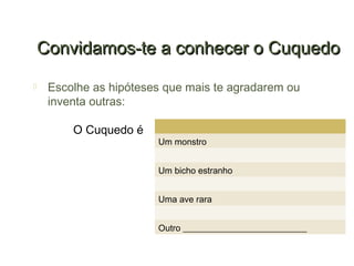 Convidamos-te a conhecer o Cuquedo
    Escolhe as hipóteses que mais te agradarem ou
     inventa outras:

         O Cuquedo é
                        Um monstro


                        Um bicho estranho


                        Uma ave rara


                        Outro ____________________________
 