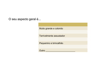 O seu aspecto geral é...


                      Muito grande e colorido


                      Terrivelmente assustador


                      Pequenino e brincalhão


                      Outro __________________________
 