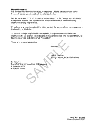 More Information
We have enclosed Publication 4386, Compliance Checks, which answers some
frequently asked questions about compliance checks.

We will issue a report of our findings at the conclusion of the College and University
Compliance Project. The report will not include the names or other identifying
information of any respondents.

If you have any questions about this letter, contact the person whose name appears in
the heading of this letter.

To receive Exempt Organization’s EO Update, a regular email newsletter with
information for tax-exempt organizations and tax practitioners who represent them, go
to www.irs.gov/eo and click on “EO Newsletter.”

Thank you for your cooperation.




                                                    E
                                                Sincerely,

                                      PL        Vicki L. Hansen
                                                Acting Director, EO Examinations

Enclosures: 

Form 14018 and instructions (CD & paper) 

                            M
Publication 4386 

CD return mailer 

             SA




                                                                        Letter 4397 (8-2008)
                                                                     Catalog Number 51825T
 