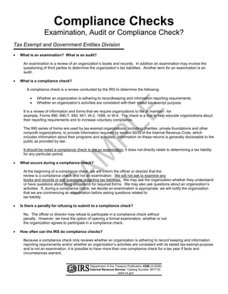 Compliance Checks

                  Examination, Audit or Compliance Check?
Tax Exempt and Government Entities Division
•   What is an examination? What is an audit?

     An examination is a review of an organization’s books and records. In addition an examination may involve the
     questioning of third parties to determine the organization’s tax liabilities. Another term for an examination is an
     audit.

•   What is a compliance check?

       A compliance check is a review conducted by the IRS to determine the following:

         •   Whether an organization is adhering to recordkeeping and information reporting requirements.
         •   Whether an organization’s activities are consistent with their stated tax-exempt purpose.




                                                                          E
     It is a review of information and forms that we require organizations to file or maintain - for
     example, Forms 990, 990-T, 940, 941, W-2, 1099, or W-4. The check is a tool to help educate organizations about
     their reporting requirements and to increase voluntary compliance.
                                                      PL
     The 990 series of forms are used by tax-exempt organizations, including charities, private foundations and other
     nonprofit organizations, to provide information required by section 6033 of the Internal Revenue Code, which
     includes information about their programs and activities. Information on these returns is generally disclosable to the
     public as provided by law.

     It should be noted a compliance check is not an examination; it does not directly relate to determining a tax liability
                                          M
     for any particular period.

•   What occurs during a compliance check?
                       SA


     At the beginning of a compliance check, we will inform the officer or director that the
     review is a compliance check and not an examination. We will not ask to examine any
     books and records or ask questions regarding tax liabilities. We may ask the organization whether they understand
     or have questions about filing obligations for required forms. We may also ask questions about an organization’s
     activities. If, during a compliance check, we decide an examination is appropriate, we will notify the organization
     that we are commencing an examination before asking questions related to
     tax liability.

•   Is there a penalty for refusing to submit to a compliance check?

     No. The officer or director may refuse to participate in a compliance check without 

     penalty. However, we have the option of opening a formal examination, whether or not 

     the organization agrees to participate in a compliance check. 


•   How often can the IRS do compliance checks?

     Because a compliance check only reviews whether an organization is adhering to record keeping and information
     reporting requirements and/or whether an organization’s activities are consistent with its stated tax-exempt purpose
     and is not an examination, it is possible to have more than one compliance check for a tax year if facts and
     circumstances warrant.


                                               Department of the Treasury Publication 4386 (4-2006)
                                               Internal Revenue Service Catalog Number 38771G
                                                                   www.irs.gov
 