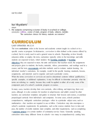 cur·ric·u·lum
kəˈrikyələm/
noun
1. the subjects comprising a course of study in a school or college.
synonyms: syllabus, course of study, program of study, subjects, modules
"the curriculum choices for history students are extensive"
CURRICULUM
LAST UPDATED: 08.12.15
The term curriculum refers to the lessons and academic content taught in a school or in a
specific course or program. In dictionaries, curriculum is often defined as the courses offered by
a school, but it is rarely used in such a general sense in schools. Depending on how broadly
educators define or employ the term, curriculum typically refers to the knowledge and skills
students are expected to learn, which includes the learning standards or learning
objectives they are expected to meet; the units and lessons that teachers teach; the assignments
and projects given to students; the books, materials, videos, presentations, and readings used in a
course; and the tests, assessments, and other methods used to evaluate student learning. An
individual teacher’s curriculum, for example, would be the specific learning standards, lessons,
assignments, and materials used to organize and teach a particular course.
When the terms curriculum or curricula are used in educational contexts without qualification,
specific examples, or additional explanation, it may be difficult to determine precisely what the
terms are referring to—mainly because they could be applied to either all or only some of the
component parts of a school’s academic program or courses.
In many cases, teachers develop their own curricula, often refining and improving them over
years, although it is also common for teachers to adapt lessons and syllabi created by other
teachers, use curriculum templates and guides to structure their lessons and courses, or purchase
prepackaged curricula from individuals and companies. In some cases, schools purchase
comprehensive, multigrade curriculum packages—often in a particular subject area, such as
mathematics—that teachers are required to use or follow. Curriculum may also encompass a
school’s academic requirements for graduation, such as the courses students have to take and
pass, the number of credits students must complete, and other requirements, such as completing
a capstone project or a certain number of community-service hours. Generally speaking,
curriculum takes many different forms in schools—too many to comprehensively catalog here.
 