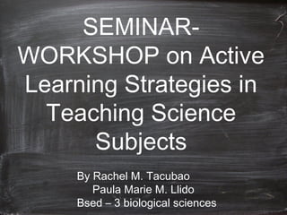 SEMINAR-
WORKSHOP on Active
Learning Strategies in
Teaching Science
Subjects
By Rachel M. Tacubao
Paula Marie M. Llido
Bsed – 3 biological sciences
 