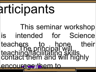 articipants
This seminar workshop
is intended for Science
teachers to hone their
teaching/facilitating skills
The principal will
contact them and will highly
encourage them to
 