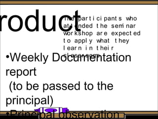 roduct
•Weekly Documentation
report
(to be passed to the
principal)
•Principal observation
The par t i ci pant s who
at t ended t he semi nar
wor kshop ar e expect ed
t o appl y what t hey
l ear n i n t hei r
cl assr ooms.
 