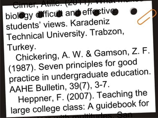 Cimer, Atille. (2011). What makes
biology difficult and effective:
students’ views. Karadeniz
Technical University. Trabzon,
Turkey.
Chickering, A. W. & Gamson, Z. F.
(1987). Seven principles for good
practice in undergraduate education.
AAHE Bulletin, 39(7), 3-7.
Heppner, F. (2007). Teaching the
large college class: A guidebook for
an
 