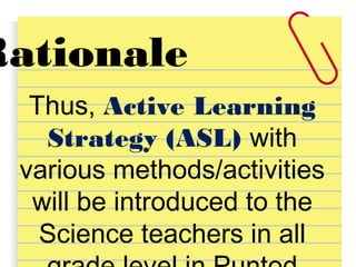 Rationale
Thus, Active Learning
Strategy (ASL) with
various methods/activities
will be introduced to the
Science teachers in all
 