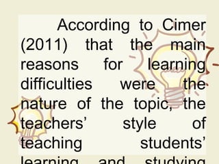 According to Cimer
(2011) that the main
reasons for learning
difficulties were the
nature of the topic, the
teachers’ style of
teaching students’
 