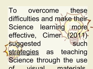 To overcome these
difficulties and make their
Science learning more
effective, Cimer (2011)
suggested such
strategies as teaching
Science through the use
 