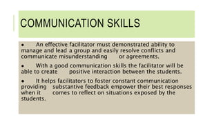 COMMUNICATION SKILLS
● An effective facilitator must demonstrated ability to
manage and lead a group and easily resolve conflicts and
communicate misunderstanding or agreements.
● With a good communication skills the facilitator will be
able to create positive interaction between the students.
● It helps facilitators to foster constant communication
providing substantive feedback empower their best responses
when it comes to reflect on situations exposed by the
students.
 