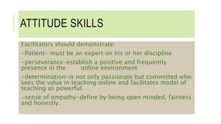 ATTITUDE SKILLS
Facilitators should demonstrate:
-Patient- must be an expert on his or her discipline
-perseverance-establish a positive and frequently
presence in the online environment
-determination-is not only passionate but committed who
sees the value in teaching online and facilitates model of
teaching as powerful.
-sense of empathy-define by being open minded, fairness
and honestly.
 