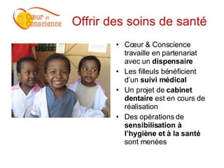 Offrir des soins de santé   Cœur & Conscience travaille en partenariat avec un  dispensaire Les filleuls bénéficient d’un  suivi médical   Un projet de  cabinet dentaire  est en cours de réalisation  Des opérations de  sensibilisation à l’hygiène et à la santé  sont menées 