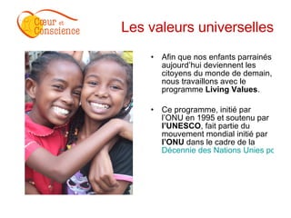 Les valeurs universelles Afin que nos enfants parrainés aujourd’hui deviennent les citoyens du monde de demain, nous travaillons avec le programme  Living Values . Ce programme, initié par l’ONU en 1995 et soutenu par  l’UNESCO , fait partie du mouvement mondial initié par  l’ONU  dans le cadre de la  Décennie des Nations Unies pour une Culture de la Non-violence et de la Paix au profit des Enfants du Monde. 