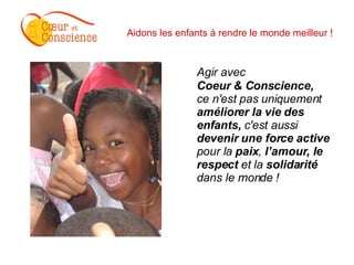 Aidons les enfants à rendre le monde meilleur ! Agir avec  Coeur & Conscience, ce n'est pas uniquement  améliorer la vie des enfants,  c'est aussi  devenir   une force active   pour la  paix ,  l’amour, le respect  et la  solidarité  dans le monde !   