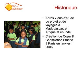 Historique Après 7 ans d’étude du projet et de voyages à Madagascar, en Afrique et en Inde… Création de Cœur & Conscience France  à Paris en janvier 2006 