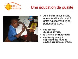 Une éducation de qualité Afin d’offrir à nos filleuls une éducation de qualité notre équipe travaille en partenariat avec :  une sélection  d’écoles privées ,  le Ministère de  l’Education des enseignants qui dispensent des cours de  soutien scolaire  aux enfants  