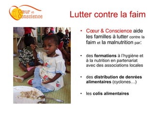 Lutter contre la faim Cœur & Conscience  aide les familles à lutter  contre   la  faim  et  la malnutrition  par : des  formations  à l’hygiène et à la nutrition en partenariat avec des associations locales des  distribution de denrées alimentaires  (cyclones…) les  colis alimentaires 
