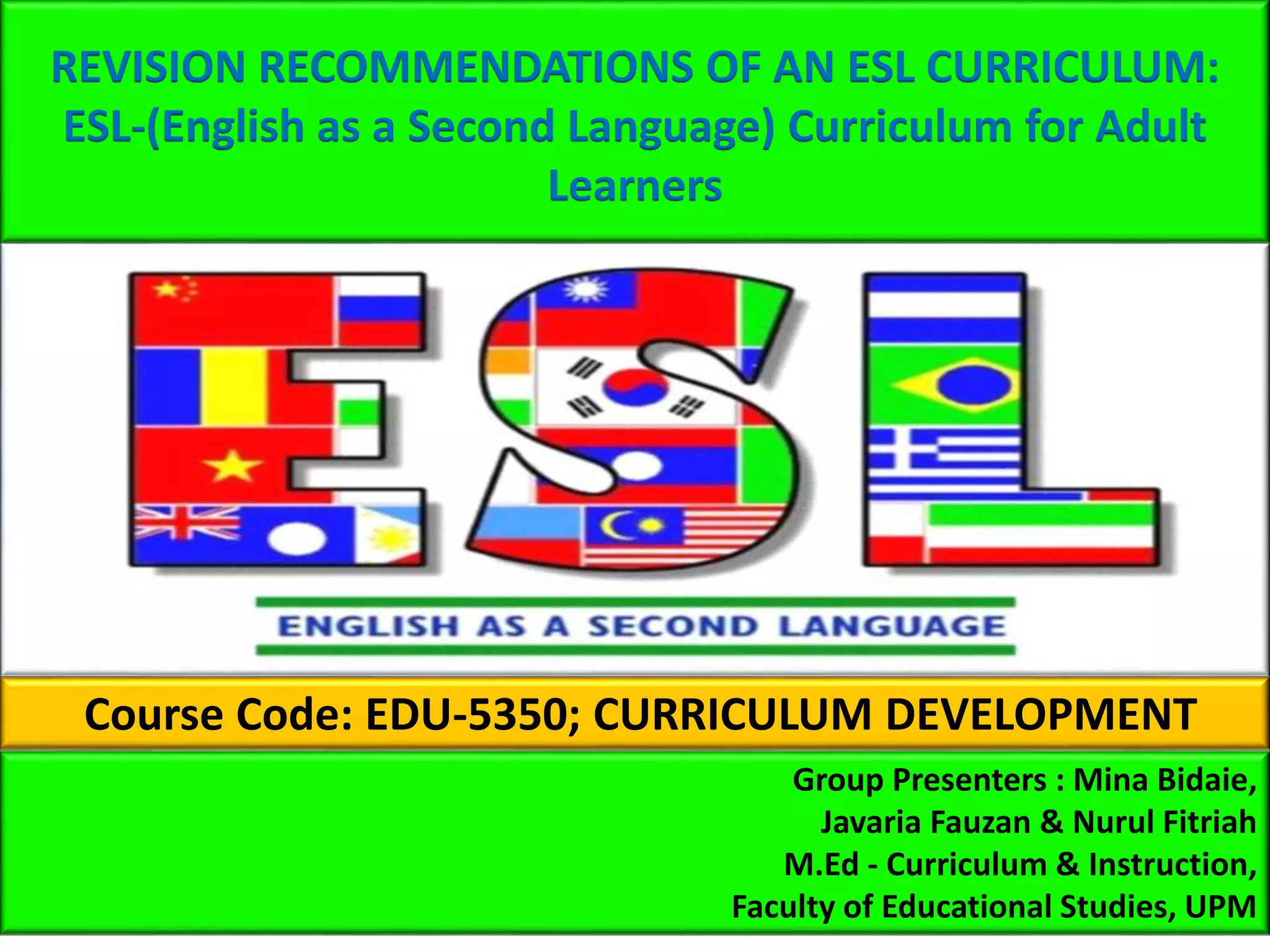 REVISION RECOMMENDATIONS OF AN ESL CURRICULUM:
ESL-(English as a Second Language) Curriculum for Adult
Learners
Course Code: EDU-5350; CURRICULUM DEVELOPMENT
Group Presenters : Mina Bidaie,
Javaria Fauzan & Nurul Fitriah
M.Ed - Curriculum & Instruction,
Faculty of Educational Studies, UPM
 