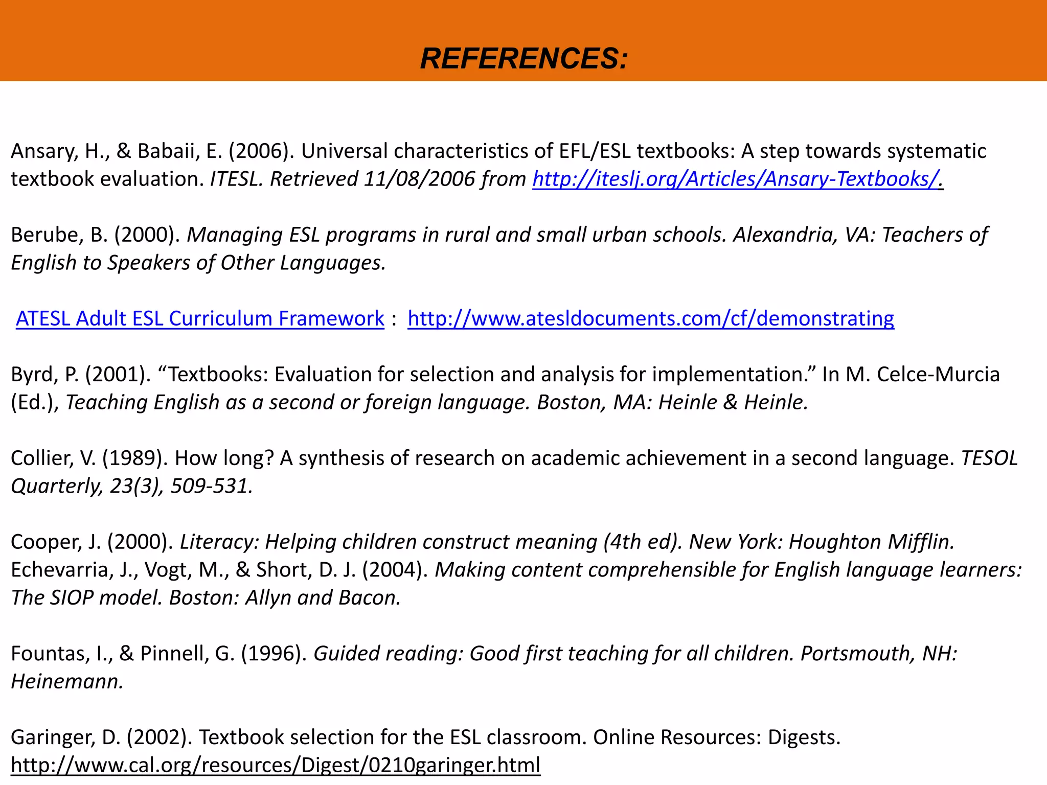 REFERENCES:
Ansary, H., & Babaii, E. (2006). Universal characteristics of EFL/ESL textbooks: A step towards systematic
textbook evaluation. ITESL. Retrieved 11/08/2006 from http://iteslj.org/Articles/Ansary-Textbooks/.
Berube, B. (2000). Managing ESL programs in rural and small urban schools. Alexandria, VA: Teachers of
English to Speakers of Other Languages.
ATESL Adult ESL Curriculum Framework : http://www.atesldocuments.com/cf/demonstrating
Byrd, P. (2001). “Textbooks: Evaluation for selection and analysis for implementation.” In M. Celce-Murcia
(Ed.), Teaching English as a second or foreign language. Boston, MA: Heinle & Heinle.
Collier, V. (1989). How long? A synthesis of research on academic achievement in a second language. TESOL
Quarterly, 23(3), 509-531.
Cooper, J. (2000). Literacy: Helping children construct meaning (4th ed). New York: Houghton Mifflin.
Echevarria, J., Vogt, M., & Short, D. J. (2004). Making content comprehensible for English language learners:
The SIOP model. Boston: Allyn and Bacon.
Fountas, I., & Pinnell, G. (1996). Guided reading: Good first teaching for all children. Portsmouth, NH:
Heinemann.
Garinger, D. (2002). Textbook selection for the ESL classroom. Online Resources: Digests.
http://www.cal.org/resources/Digest/0210garinger.html
 