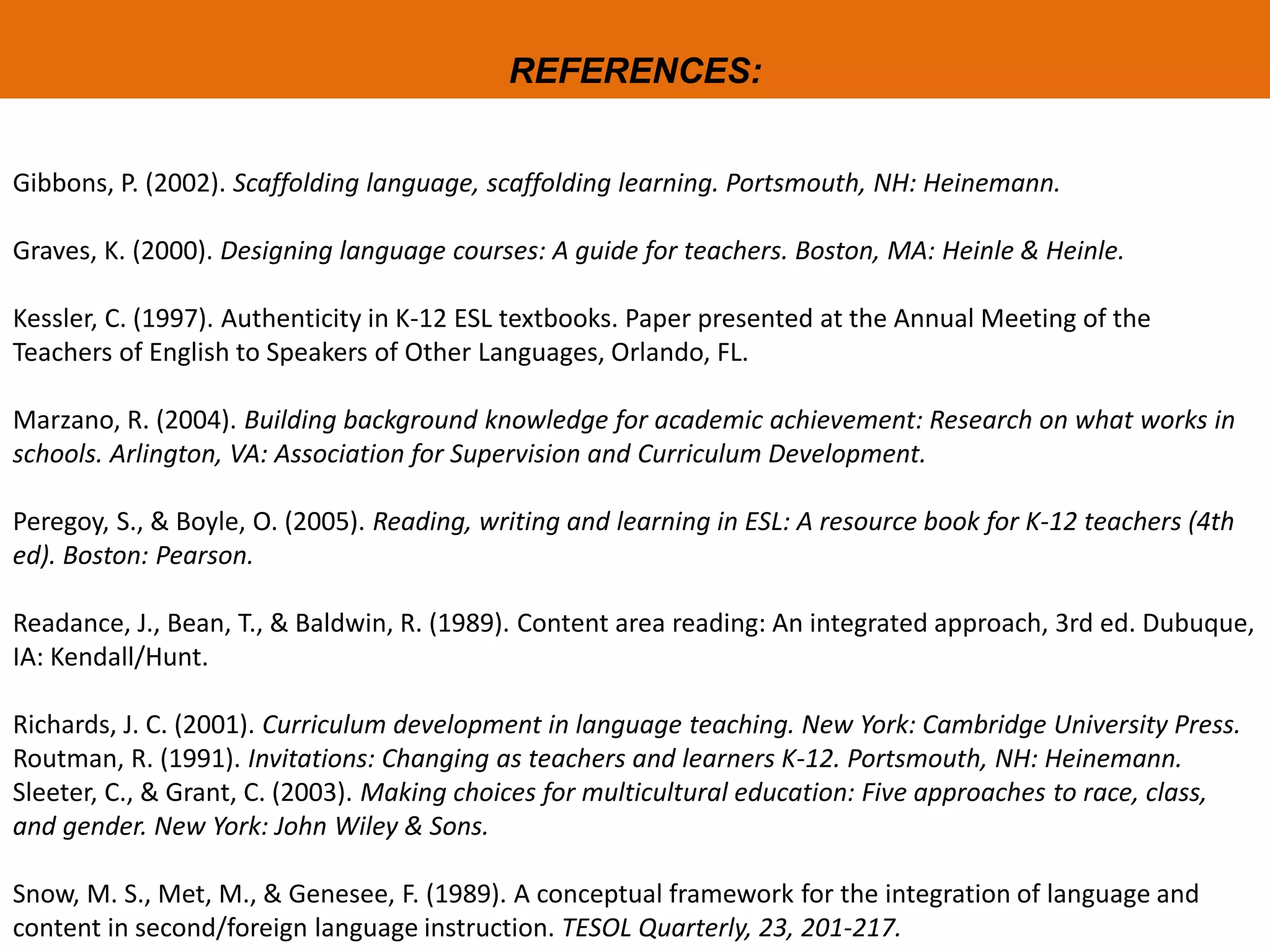 REFERENCES:
Gibbons, P. (2002). Scaffolding language, scaffolding learning. Portsmouth, NH: Heinemann.
Graves, K. (2000). Designing language courses: A guide for teachers. Boston, MA: Heinle & Heinle.
Kessler, C. (1997). Authenticity in K-12 ESL textbooks. Paper presented at the Annual Meeting of the
Teachers of English to Speakers of Other Languages, Orlando, FL.
Marzano, R. (2004). Building background knowledge for academic achievement: Research on what works in
schools. Arlington, VA: Association for Supervision and Curriculum Development.
Peregoy, S., & Boyle, O. (2005). Reading, writing and learning in ESL: A resource book for K-12 teachers (4th
ed). Boston: Pearson.
Readance, J., Bean, T., & Baldwin, R. (1989). Content area reading: An integrated approach, 3rd ed. Dubuque,
IA: Kendall/Hunt.
Richards, J. C. (2001). Curriculum development in language teaching. New York: Cambridge University Press.
Routman, R. (1991). Invitations: Changing as teachers and learners K-12. Portsmouth, NH: Heinemann.
Sleeter, C., & Grant, C. (2003). Making choices for multicultural education: Five approaches to race, class,
and gender. New York: John Wiley & Sons.
Snow, M. S., Met, M., & Genesee, F. (1989). A conceptual framework for the integration of language and
content in second/foreign language instruction. TESOL Quarterly, 23, 201-217.
 
