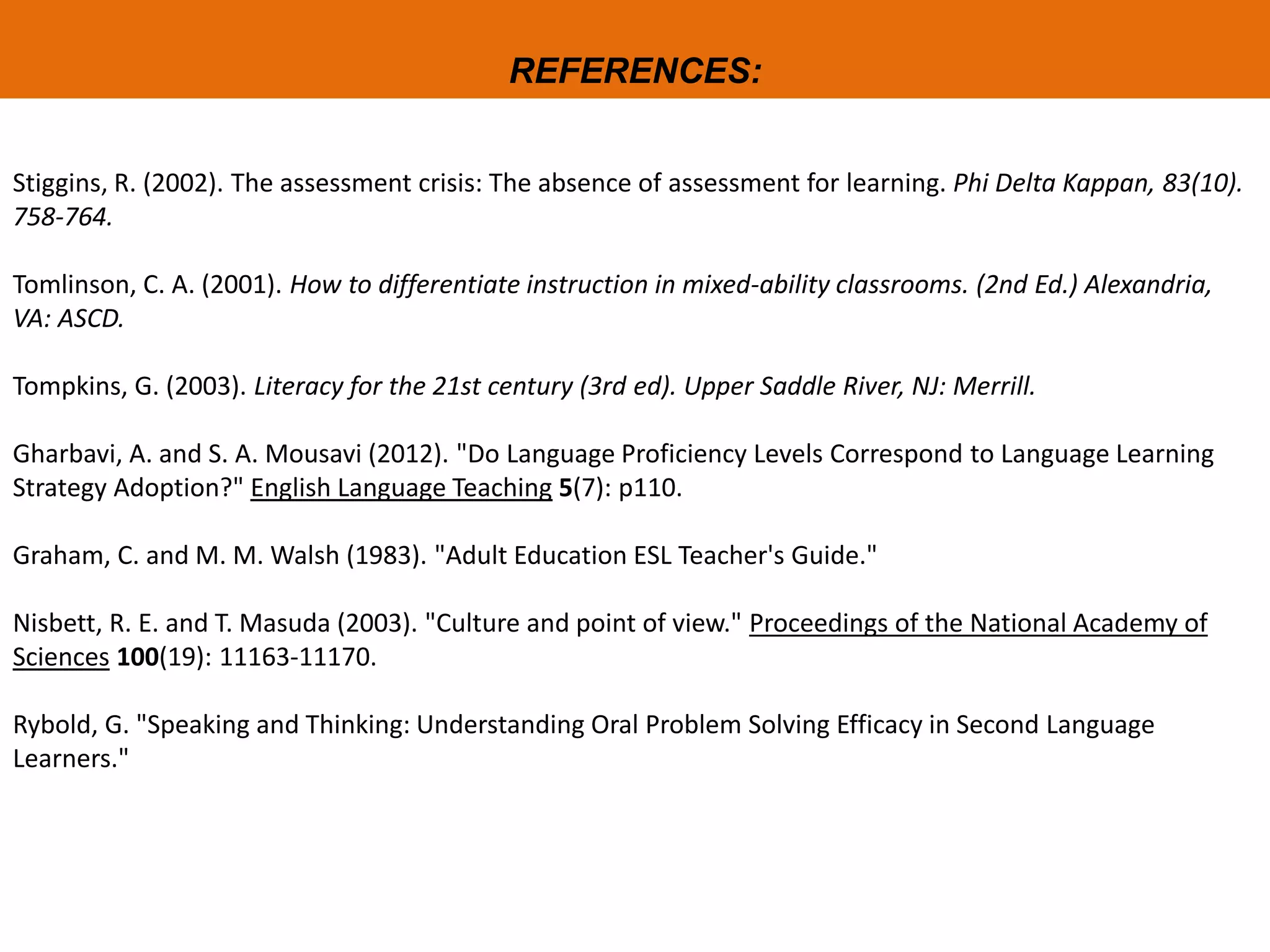 REFERENCES:
Stiggins, R. (2002). The assessment crisis: The absence of assessment for learning. Phi Delta Kappan, 83(10).
758-764.
Tomlinson, C. A. (2001). How to differentiate instruction in mixed-ability classrooms. (2nd Ed.) Alexandria,
VA: ASCD.
Tompkins, G. (2003). Literacy for the 21st century (3rd ed). Upper Saddle River, NJ: Merrill.
Gharbavi, A. and S. A. Mousavi (2012). "Do Language Proficiency Levels Correspond to Language Learning
Strategy Adoption?" English Language Teaching 5(7): p110.
Graham, C. and M. M. Walsh (1983). "Adult Education ESL Teacher's Guide."
Nisbett, R. E. and T. Masuda (2003). "Culture and point of view." Proceedings of the National Academy of
Sciences 100(19): 11163-11170.
Rybold, G. "Speaking and Thinking: Understanding Oral Problem Solving Efficacy in Second Language
Learners."
 