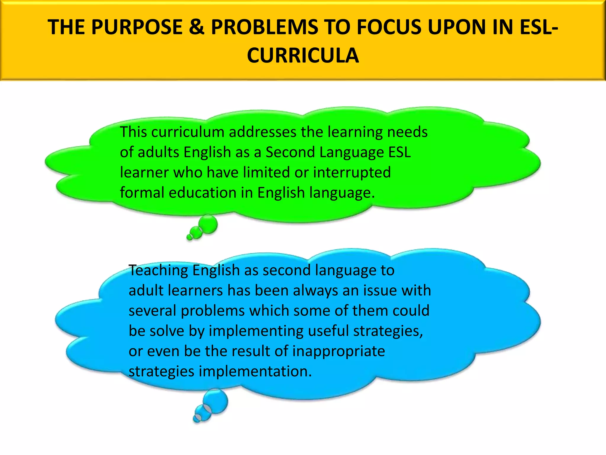 THE PURPOSE & PROBLEMS TO FOCUS UPON IN ESL-
CURRICULA
This curriculum addresses the learning needs
of adults English as a Second Language ESL
learner who have limited or interrupted
formal education in English language.
Teaching English as second language to
adult learners has been always an issue with
several problems which some of them could
be solve by implementing useful strategies,
or even be the result of inappropriate
strategies implementation.
 