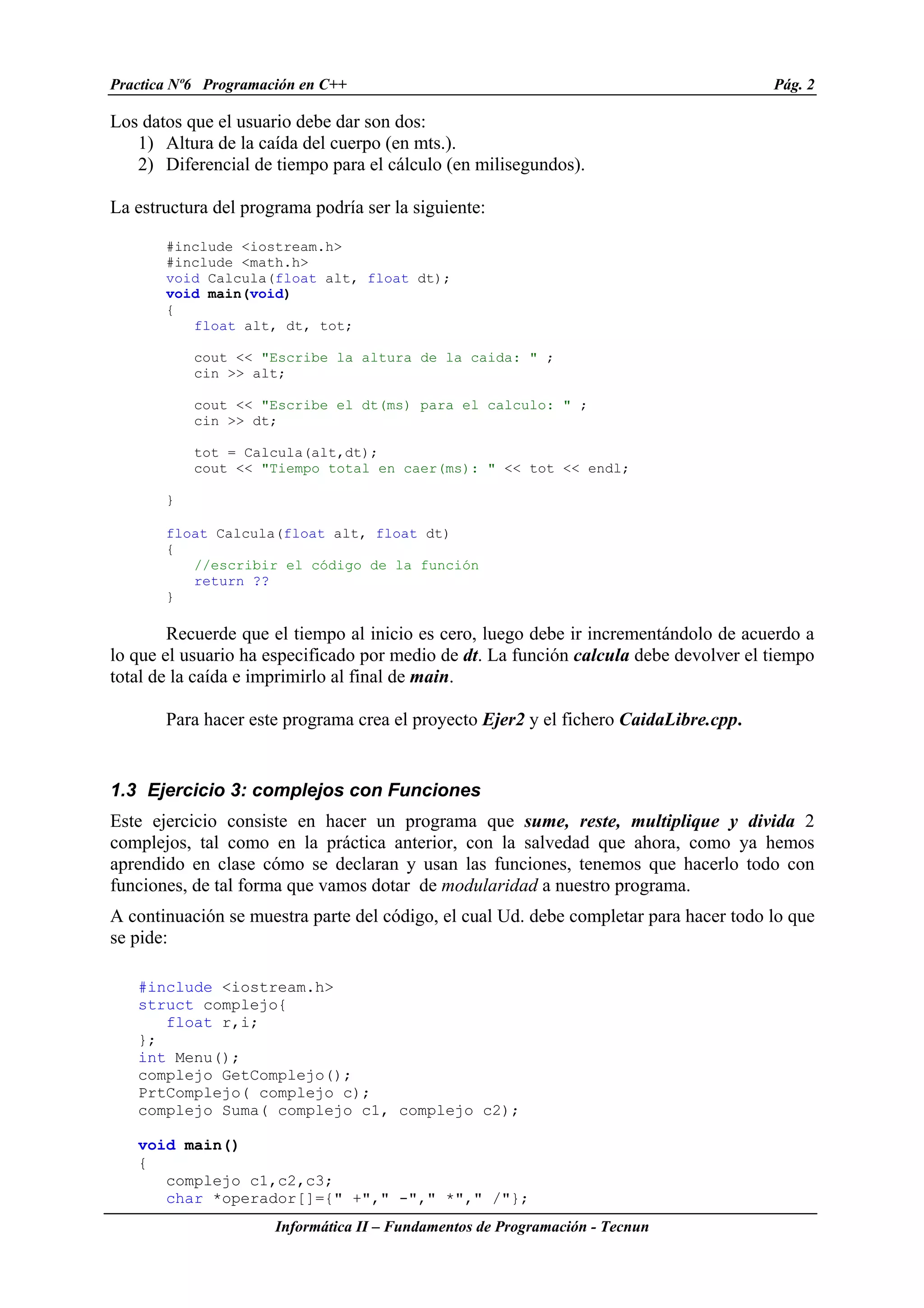 Practica Nº6 Programación en C++ Pág. 2
Informática II – Fundamentos de Programación - Tecnun
Los datos que el usuario debe dar son dos:
1) Altura de la caída del cuerpo (en mts.).
2) Diferencial de tiempo para el cálculo (en milisegundos).
La estructura del programa podría ser la siguiente:
#include <iostream.h>
#include <math.h>
void Calcula(float alt, float dt);
void main(void)
{
float alt, dt, tot;
cout << "Escribe la altura de la caida: " ;
cin >> alt;
cout << "Escribe el dt(ms) para el calculo: " ;
cin >> dt;
tot = Calcula(alt,dt);
cout << "Tiempo total en caer(ms): " << tot << endl;
}
float Calcula(float alt, float dt)
{
//escribir el código de la función
return ??
}
Recuerde que el tiempo al inicio es cero, luego debe ir incrementándolo de acuerdo a
lo que el usuario ha especificado por medio de dt. La función calcula debe devolver el tiempo
total de la caída e imprimirlo al final de main.
Para hacer este programa crea el proyecto Ejer2 y el fichero CaidaLibre.cpp.
1.3 Ejercicio 3: complejos con Funciones
Este ejercicio consiste en hacer un programa que sume, reste, multiplique y divida 2
complejos, tal como en la práctica anterior, con la salvedad que ahora, como ya hemos
aprendido en clase cómo se declaran y usan las funciones, tenemos que hacerlo todo con
funciones, de tal forma que vamos dotar de modularidad a nuestro programa.
A continuación se muestra parte del código, el cual Ud. debe completar para hacer todo lo que
se pide:
#include <iostream.h>
struct complejo{
float r,i;
};
int Menu();
complejo GetComplejo();
PrtComplejo( complejo c);
complejo Suma( complejo c1, complejo c2);
void main()
{
complejo c1,c2,c3;
char *operador[]={" +"," -"," *"," /"};
 
