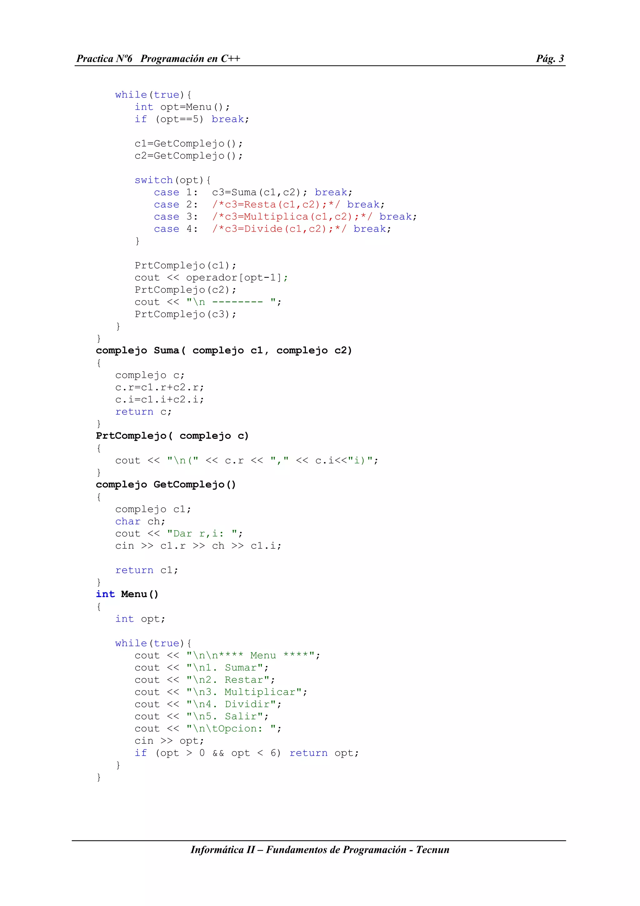 Practica Nº6 Programación en C++ Pág. 3
Informática II – Fundamentos de Programación - Tecnun
while(true){
int opt=Menu();
if (opt==5) break;
c1=GetComplejo();
c2=GetComplejo();
switch(opt){
case 1: c3=Suma(c1,c2); break;
case 2: /*c3=Resta(c1,c2);*/ break;
case 3: /*c3=Multiplica(c1,c2);*/ break;
case 4: /*c3=Divide(c1,c2);*/ break;
}
PrtComplejo(c1);
cout << operador[opt-1];
PrtComplejo(c2);
cout << "n -------- ";
PrtComplejo(c3);
}
}
complejo Suma( complejo c1, complejo c2)
{
complejo c;
c.r=c1.r+c2.r;
c.i=c1.i+c2.i;
return c;
}
PrtComplejo( complejo c)
{
cout << "n(" << c.r << "," << c.i<<"i)";
}
complejo GetComplejo()
{
complejo c1;
char ch;
cout << "Dar r,i: ";
cin >> c1.r >> ch >> c1.i;
return c1;
}
int Menu()
{
int opt;
while(true){
cout << "nn**** Menu ****";
cout << "n1. Sumar";
cout << "n2. Restar";
cout << "n3. Multiplicar";
cout << "n4. Dividir";
cout << "n5. Salir";
cout << "ntOpcion: ";
cin >> opt;
if (opt > 0 && opt < 6) return opt;
}
}
 