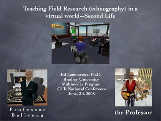 Teaching Field Research (ethnography) in a
           virtual world--Second Life




                Ed Lamoureux, Ph.D.
                 Bradley University
                Multimedia Program
               CUR National Conference
                   June, 24, 2008


Professor
                                         the Professor
Beliveau
 