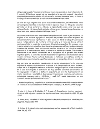 obliguemia propagada. Todos estos fenómenos tienen una velocidad de desarrollo similar (2-
3 mm/min). El fenómeno vascular parece secundario a la supresión neuronal y durante el
mismo se observa una correlación estricta entre los síntomas propios del aura y el tiempo y
la topografía vascular en la que se registran alteraciones de la perfusión.
La caída del flujo sanguíneo local puede alcanzar en muchos casos, en determinadas zonas
del parénquima encefálico, niveles mantenidos de isquemia, incluso por debajo del umbral en
particular en áreas posteriores. Además, la hipoperfusión parece durar más que los
síntomas focales y la hipoperfusión a niveles críticos parece típica de la migraña con aura y
no de la sin aura, pues en ambas existe hipoperfusión 22
.
La existencia de alteraciones arteriales en la migraña continúa siendo objeto de debate. La
mayoría de los estudios angiográficos realizados en pacientes con infarto migrañoso no
demuestran alteraciones significativas 23
. Esto puede ser debido a la baja frecuencia con
que se realizan estudios del territorio vertebro-basilar y al tiempo de demora entre el
comienzo del infarto cerebral y la realización del estudio angiográfico. Sin embargo, otros
trabajos sobre infarto migrañoso describen alteraciones angio-gráficas, fundamentalmente
oclusiones de pequeñas ramas de la arteria cerebral posterior o del territorio proximal
posterior de la arteria cerebral media en ausencia de lesiones proximales. En ocasiones la
observación de un intenso vasoespasmo en la angiografía de un paciente con infarto
migrañoso plantea la posibilidad de este mecanismo fisio-patológico en el desarrollo de la
isquemia cerebral. Algunos autores, basándose en hallazgos angiográficos, apuntan la
posibilidad de una arteriopatía específica relacionada con la migraña y el infarto migrañoso.
Hay una serie de mecanismos demostrados de forma independiente en los procesos
migrañoso e isquémico que establecen un puente en la fisiopatología de ambos procesos,
aunque aún no se ha podido establecer la secuencia patogénica precisa en las alteraciones.
En el caso de la migraña, la disminución del flujo cerebral combinada con el estado de
hiperagregación derivado de la disfunción plaquetaria, así como las fluctuaciones en los
niveles plasmáticos y en el LCR de diversos neurotransmisores: serotonina, catecolaminas,
aminoácidos neuroexci-tadores (glutámico y aspártico), puede desembocar en una
trombosis vascular y el consiguiente infarto 24
.
1. Actitud diagnóstica y terapéutica en la cefalea. Recomendaciones 1999. Grupo de estudio
de cefalea de la Sociedad Española de Neurología. Ed. Ergón, S.A., Madrid, 1999. 95 págs.
2. Lake, A. L.; Saper, J. R.; Madden, S. F.; Kreeger. C., Comprehensive inpatient treatment
for intractable migraine: a prospective long-term outcome study. Headache, 1993; 33, págs.
55-62.
3. Raskin, N. H., Treatment of status migrainous: the american experience. Headache,1990
(suppl 2); 30, págs. 550-553.
4. Kathpal, G. S., Sumatriptan in status migrainosus and one unusual side-effect. Headache
1994; 34, pág. 309.
 