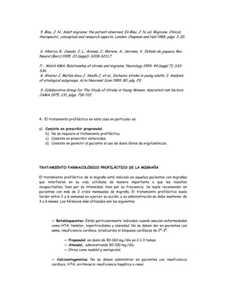 5. Blau, J. N., Adult migraine: the patient observed. En Blau, J. N. ed. Migraine. Clinical,
therapeutic, conceptual and research aspects. London: Chapman and Hall 1988, págs. 3-30.
6. Alberca, R.; Casado, J. L.; Arenas, C.; Moreno, A.; Serrano, V., Estado de jaqueca. Rev
Neurol (Barc) 1995; 23 (suppl): S208-S211.7.
7.-. Welch KMA. Relationship of stroke and migraine. Neurology 1994; 44 (suppl 7); S33-
S36.
8. Álvarez J, Matías-Guiu J, Smulla J, et al., Ischemic stroke in young adults. I: Analysis
of etiological subgroups. Acta Neuronal Scan 1989; 80, pág. 29.
9. Collaborative Group for The Study of Stroke in Young Women. Assciated risk factors.
JAMA 1975; 231, págs. 718-722
4.- El tratamiento profiláctico en este caso en particular es:
a) Consiste en prescribir propranolol.
b) No se requiere el tratamiento profiláctico.
c) Consiste en prescribir esteroides.
d) Consiste en permitir al paciente el uso de dosis libres de ergotamínicos.
TRATAMIENTO FARMACOLÓGICO PROFILÁCTICO DE LA MIGRAÑA
El tratamiento profiláctico de la migraña está indicado en aquellos pacientes con migrañas
que interfieran en su vida cotidiana de manera importante o que les resulten
incapacitantes, bien por su intensidad, bien por su frecuencia. Se suele recomendar en
pacientes con más de 2 crisis mensuales de migraña. El tratamiento profiláctico suele
tardar entre 2 y 6 semanas en ejercer su acción, y su administración se debe mantener de
3 a 6 meses. Los fármacos más utilizados son los siguientes.
— Betabloqueantes. Están particularmente indicados cuando asocian enfermedades
como HTA, temblor, hipertiroidismo y ansiedad. No se deben dar en pacientes con
asma, insuficiencia cardíaca, bradicardia ni bloqueos cardíacos de 2º-3º.
— Propanolol, en dosis de 40–160 mg./día en 2 ó 3 tomas.
— Atenolol, administrando 50–100 mg./día.
— Otros como nadolol y metoprolol.
— Calcioantagonistas. No se deben administrar en pacientes con insuficiencia
cardíaca, HTA, arritmias ni insuficiencia hepática o renal.
 