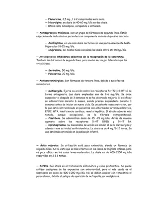 — Flunaricina, 2,5 mg., 1 ó 2 comprimidos en la cena.
— Nicardipino, en dosis de 40–60 mg./día en dos dosis.
— Otros como nimodipino, verapamilo o diltiacem.
— Antidepresivos tricíclicos. Son un grupo de fármacos de segunda línea. Están
especialmente indicados en pacientes con componente ansioso-depresivo asociado.
— Amitriptilina, en una sola dosis nocturna con una pauta ascendente hasta
llegar a los 10–75 mg./día.
— Imipramina, del mismo modo oscilando las dosis entre 25–75 mg./día.
— Antidepresivos inhibidores selectivos de la recaptación de la serotonina.
También son fármacos de segunda línea, pero suelen ser mejor tolerados que los
tricicíclicos.
— Sertralina, 50 mg./día.
— Paroxetina, 20 mg./día.
— Antiserotoninérgicos. Son fármacos de tercera línea, debido a sus efectos
secundarios.
— Metisergida. Ejerce su acción sobre los receptores 5-HT2 y 5-HT 1C de
forma antagonista. Las dosis empleadas son de 2–6 mg./día. Se debe
suspender si después de 3 semanas no se ha observado mejoría. Si es eficaz
se administrará durante 6 meses, siendo preciso suspenderlo durante 3
semanas antes de iniciar un nuevo ciclo. Es un potente vasoconstrictor, por
lo que está contraindicado en pacientes con enfermedad arterioesclerótica,
EPOC, HTA, insuficiencia cardíaca, renal o hepática. El efecto adverso más
temido, aunque excepcional, es la fibrosis retroperitoneal.
— Pizotifeno. Se administran dosis de 25 –75 mg./día. Actúa de manera
agonista sobre los receptores 5-HT 1B/1D y 5-HT 1A.
— Ciproheptadina. Su mecanismo de acción es similar al de la metisergida y
además tiene actividad antihistamínica. La dosis es de 4 mg./6–12 horas. Su
uso está más extendido en la población infantil.
— Ácido valproico. Su utilización está poco extendida, siendo un fármaco de
segunda línea. Se ha visto que es más efectivo en los casos de migraña intensa, pero
es poco eficaz en los casos leves-moderados. La dosis es de 400–1.500 mg./día
repartidos en 2 ó 3 tomas.
— AINES. Son útiles en el tratamiento sintomático y como profiláctico. Se puede
utilizar cualquiera de los expuestos con anterioridad, pero el más usado es el
naproxeno en dosis de 500–1.000 mg./día. No se deben asociar con fenacetina ni
paracetamol, debido al peligro de aparición de nefropatía por analgésicos.
 