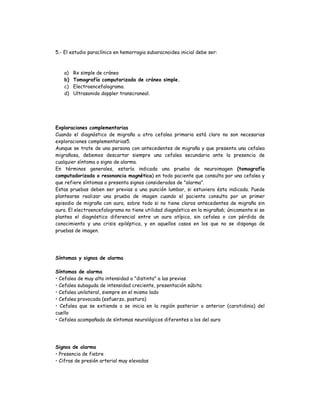 5.- El estudio paraclínico en hemorragia subaracnoidea inicial debe ser:
a) Rx simple de cráneo
b) Tomografía computarizada de cráneo simple.
c) Electroencefalograma.
d) Ultrasonido doppler transcraneal.
Exploraciones complementarias
Cuando el diagnóstico de migraña u otra cefalea primaria está claro no son necesarias
exploraciones complementarias5.
Aunque se trate de una persona con antecedentes de migraña y que presenta una cefalea
migrañosa, debemos descartar siempre una cefalea secundaria ante la presencia de
cualquier síntoma o signo de alarma.
En términos generales, estaría indicada una prueba de neuroimagen (tomografía
computadorizada o resonancia magnética) en todo paciente que consulta por una cefalea y
que refiere síntomas o presenta signos considerados de "alarma".
Estas pruebas deben ser previas a una punción lumbar, si estuviera ésta indicada. Puede
plantearse realizar una prueba de imagen cuando el paciente consulta por un primer
episodio de migraña con aura, sobre todo si no tiene claros antecedentes de migraña sin
aura. El electroencefalograma no tiene utilidad diagnóstica en la migraña6; únicamente si se
plantea el diagnóstico diferencial entre un aura atípica, sin cefalea o con pérdida de
conocimiento y una crisis epiléptica, y en aquellos casos en los que no se disponga de
pruebas de imagen.
Síntomas y signos de alarma
Síntomas de alarma
• Cefalea de muy alta intensidad o "distinta" a las previas
• Cefalea subaguda de intensidad creciente, presentación súbita
• Cefalea unilateral, siempre en el mismo lado
• Cefalea provocada (esfuerzo, postura)
• Cefalea que se extiende o se inicia en la región posterior o anterior (carotidinia) del
cuello
• Cefalea acompañada de síntomas neurológicos diferentes a los del aura
Signos de alarma
• Presencia de fiebre
• Cifras de presión arterial muy elevadas
 
