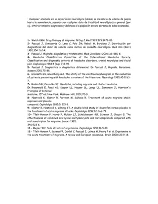 • Cualquier anomalía en la exploración neurológica (desde la presencia de edema de papila
hasta la somnolencia, pasando por cualquier dato de focalidad neurológica) o general (por
ej., arteria temporal engrosada y dolorosa a la palpación en una persona de edad avanzada).
1- Welch KMA. Drug therapy of migraine. N Eng J Med 1993;329:1476-83.
2- Pascual J, Combarros O, Leno C, Polo JM, Reboll M, Berciano J. Distribución por
diagnósticos del dolor de cabeza como motivo de consulta neurológica. Med Clin (Barc)
1995;104: 161-4.
3- Pascual J. Migraña: diagnóstico y tratamiento. Med Clin (Barc) 2001;116: 550-5.
4- Headache Classification Committee of the International Headache Society.
Classification and diagnostic criteria of headache disorders, cranial neuralgias and facial
pain. Cephalalgia 1988;8 (supl 7):1-96.
5- Pascual J. Diagnóstico y diagnóstico diferencial. En Pascual J, Migraña. Barcelona.
Masson,2001;75-88.
6- Gronseth GS, Greenberg MK. The utility of the electroencephalogram in the evaluation
of patients presenting with headache: a review of the literature. Neurology 1995;45:1263-
7.
7- Raskin NH, Peroutka SJ. Headache, including migraine and cluster headache.
En Braunwald E, Fauci AS, Kasper DL, Hauser SL, Longo DL, Jamenson JL Harrison´s
Principles of Internal
Medicine. 15ª ed. New York. McGraw- Hill, 2001;70-9.
8- Nestvold K, Kloster R, Partinen M, Sulkava R. Treatment of acute migraine atack:
naproxen and placebo
compared. Cephalalgia 1985;5: 115-9.
9- Kloster R, Nestvold K, Vilming ST. A double-blind study of ibuprofen versus placebo in
the treatment of acute migraine attacks. Cephalalgia 1992;12: 169-71.
10- Tfelt-Hansen P, Henry P, Mulder LJ, Scheldewaert RG, Schenen J, Chazot G. The
effectiveness of combined oral lysine acetylsalicylate and metoclopramide compared with
oral sumatriptan for migraine. Lancet 1995;
346:923-6.
11- Meyler WJ. Side effects of ergotamine. Cephalalgia 1996;16:5-10.
12- Tfelt-Hansen P, Saxena PR, Dahlof C, Pascual J, Lainez M, Henry P et al. Ergotamine in
the acute treatment of migraine. A review and European consensus. Brain 2000;123:9-18.
 