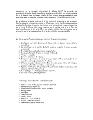 diagnósticos por la Sociedad Internacional de Cefalea (IHS)(4)
ha permitido una
estandarización de los diagnósticos clínicos. La diferenciación clínica correcta entre MA y
MC es de especial importancia pues estudios de flujo cerebral y contenido plaquetario de
serotonina sugieren que ambas patologías tienen mecanismos fisiopatológicos diferentes.
Los estudios de las bases genéticas de la MA sugieren la existencia de una agregación
familiar, aunque la falta de acuciosidad y los diferentes criterios diagnósticos usados en los
estudios han llevado a diferencias significativas en la estimación del componente genético
de la misma. Problemas tales como cuestionarios de validez incierta o la falta de
discriminación entre la MA y la MC en los estudios iniciales han determinado que la
estimación real de las bases genéticas de estas dos patologías sean muy variables.
Las diez preguntas fundamentales en una anamnesis dirigida a la cefalea son:
1. Localización del dolor (hemicraneal, holocraneal, en banda, fronto-orbitaria,
occipital...).
2. Características de la cefalea (pulsatil, opresiva, punzante, tirantez, un peso,
explosiva...).
3. Intensidad (leve, moderada, intensa, incapacitante).
4. Modo de instauración (brusco, en minutos, insidioso...).
5. Tiempo de evolución.
6. Duración del episodio de cefalea.
7. Frecuencia aproximada. En casos crónicos resulta útil la elaboración de un
calendario que recoja los episodios de cefalea.
8. Síntomas asociados (náuseas-vómitos, foto-sonofobia, auras, fiebre, artromialgias,
convulsiones, focalidad neurológica persistente...).
9. Factores moduladores del dolor (alimentos, esfuerzos, medicación, exceso o falta
de sueño, lectura, menstruación...).
10. Medicación que ha tomado para combatir la cefalea.
11. Situación personal, laboral y familiar.
Factores que desencadenan los cuadros de migraña:
 Comida: Huevo, alcohol, cafeína, chocolate, mariscos
 Estrés o relajación (ambos)
 Hormonas circulantes durante el ciclo menstrual
 Nitroglicerina
 Reserpina
 Anticonceptivos
 Trauma menor
 Exposición a luces brillantes
 Ruido o Aromas muy fuertes
 Cambios en la presión atmosférica.
 
