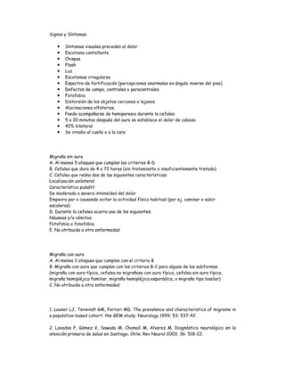 Signos y Síntomas
 Síntomas visuales preceden al dolor
 Escotoma centellante
 Chispas
 Flash
 Luz
 Escotomas irregulares
 Espectro de fortificación (percepciones anormales en ángulo inverso del piso)
 Defectos de campo, centrales o paracentrales.
 Fotofobia
 Distorsión de los objetos cercanos o lejanos
 Alucinaciones olfatorias.
 Puede acompañarse de hemiparesia durante la cefalea
 5 a 20 minutos después del aura se establece el dolor de cabeza
 40% bilateral
 Se irradia al cuello o a la cara
Migraña sin aura
A. Al menos 5 ataques que cumplan los criterios B-D
B. Cefalea que dura de 4 a 72 horas (sin tratamiento o insuficientemente tratado)
C. Cefalea que reúna dos de las siguientes características:
Localización unilateral
Característica pulsátil
De moderada a severa intensidad del dolor
Empeora por o causando evitar la actividad física habitual (por ej. caminar o subir
escaleras)
D. Durante la cefalea ocurra uno de los siguientes:
Náuseas y/o vómitos.
Fotofobia o fonofobia.
E. No atribuida a otra enfermedad
Migraña con aura
A. Al menos 2 ataques que cumplan con el criterio B
B. Migraña con aura que cumplan con los criterios B-C para alguna de las subformas
(migraña con aura típica, cefalea no migrañosa con aura típica, cefalea sin aura típica,
migraña hemipléjica familiar, migraña hemipléjica esporádica, o migraña tipo basilar)
C. No atribuida a otra enfermedad
1. Launer LJ, Terwindt GM, Ferrari MD. The prevalence and characteristics of migraine in
a population-based cohort: the GEM study. Neurology 1999; 53: 537-42.
2. Lavados P, Gómez V, Sawada M, Chomalí M, Alvarez M. Diagnóstico neurológico en la
atención primaria de salud en Santiago, Chile. Rev Neurol 2003; 36: 518-22.
 