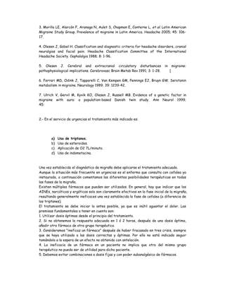 3. Morillo LE, Alarcón F, Aranaga N, Aulet S, Chapman E, Conterno L, et al. Latin American
Migraine Study Group. Prevalence of migraine in Latin America. Headache 2005; 45: 106-
17.
4. Olesen J, Göbel H. Classification and diagnostic criteria for headache disorders, cranial
neuralgias and facial pain. Headache Classification Committee of the International
Headache Society. Cephalalgia 1988; 8: 1-96.
5. Olesen J. Cerebral and extracranial circulatory disturbances in migraine:
pathophysiological implications. Cerebrovasc Brain Metab Rev 1991; 3: 1-28. [
6. Ferrari MD, Odink J, Tapparelli C, Van Kempen GM, Pennings EJ, Bruyn GW. Serotonin
metabolism in migraine. Neurology 1989; 39: 1239-42.
7. Ulrich V, Gervil M, Kyvik KO, Olesen J, Russell MB. Evidence of a genetic factor in
migraine with aura: a population-based Danish twin study. Ann Neurol 1999;
45:
2.- En el servicio de urgencias el tratamiento más indicado es:
a) Uso de triptanos.
b) Uso de esteroides.
c) Aplicación de O2 7L/minuto.
d) Uso de indometacina.
Una vez establecido el diagnóstico de migraña debe aplicarse el tratamiento adecuado.
Aunque la situación más frecuente en urgencias es el enfermo que consulta con cefalea ya
instaurada, a continuación comentamos las diferentes posibilidades terapéuticas en todas
las fases de la migraña.
Existen múltiples fármacos que pueden ser utilizados. En general, hay que indicar que los
AINEs, narcóticos y ergóticos solo son claramente efectivos en la fase inicial de la migraña,
resultando generalmente ineficaces una vez establecida la fase de cefalea (a diferencia de
los triptanes).
El tratamiento se debe iniciar lo antes posible, ya que es inútil aguantar el dolor. Las
premisas fundamentales a tener en cuenta son:
1. Utilizar dosis óptimas desde el principio del tratamiento.
2. Si no obtenemos la respuesta adecuada en 1 ó 2 horas, después de una dosis óptima,
añadir otro fármaco de otro grupo terapéutico.
3. Consideramos "ineficaz un fármaco" después de haber fracasado en tres crisis, siempre
que se haya utilizado a las dosis correctas y óptimas. Por ello no está indicado seguir
tomándolo a la espera de un efecto no obtenido con antelación.
4. La ineficacia de un fármaco en un paciente no implica que otro del mismo grupo
terapéutico no pueda ser de utilidad para dicho paciente.
5. Debemos evitar combinaciones a dosis fijas y con poder subanalgésico de fármacos.
 