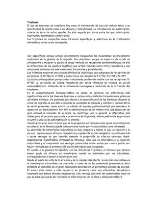 Triptanes
El uso de triptanes se considera hoy como el tratamiento de elección debido tanto a su
selectividad de acción como a su eficacia y tolerabilidad. La introducción de sumatriptan,
cabeza de serie de estos agentes, ha sido seguida por otros entre los que zolmitriptan,
rizatriptan, naratriptan y almotriptan.
Los triptanes se comportan como fármacos específicos y selectivos en el tratamiento
sintomático de las crisis de migraña.
Son específicos porque actúan directamente bloqueando los mecanismos potencialmente
implicados en la génesis de la migraña. Son selectivos porque su espectro de acción se
circunscribe a modular la acción un grupo limitado de receptores serotoninérgicos; en ello
se diferencian de los agentes ergóticos que actúan también sobre otros receptores y sus
reacciones adversas son más numerosas, frecuentes y persistentes.
Los triptanes muestran una elevada afinidad de unión hacia dos subgrupos de receptores de
serotonina (5-HT2B y 5- HT2D) y menor hacia los receptores 5-HT1A, 5-HT1F y 5-HT7.
La acción antimigrañosa parece estar relacionada preferente-mente con los receptores 5-
HT2B. La activación de dichos receptores por estos fármacos se traduce en acción
vasoconstrictora, inhibición de la inflamación neurógena e inhibición de la activación del
trigémino.
En el comportamiento farmacocinético es donde se aprecian las diferencias más
significativas entre los diversos triptanos e incluso entre distintas formulaciones galénicas
del mismo fármaco. Un problema que afecta a la absorción oral de los fármacos durante la
crisis de migraña es que ésta a menudo se acompaña de náuseas y vómitos y, aunque éstos
no estén presentes, suele existir un estado de paresia gastrointestinal que enlentece la
absorción del medicamento. Por ello la administración de un triptan oral, que puede ser de
gran utilidad al comienzo de la crisis, no constituye, por lo general, la alternativa más
idónea para el paciente que acude a un servicio de Urgencias, siendo preferible en principio
recurrir a una vía de administración no enteral.
Sumatriptan es el único triptan que se ha preparado en formulaciones aptas para utilización
no enteral; este fármaco puede administrarse tanto por vía subcutánea como intranasal.
La absorción de sumatriptan subcutáneo es muy completa y rápida lo que, en relación a la
vía oral, implica mayor eficacia terapéutica y rapidez de acción analgésica; la contrapartida
a estas ventajas es que también aumenta la proporción de efectos adversos dosis-
dependientes. Sumatriptan intranasal se introdujo como una vía alternativa a la inyección
subcutánea y al comprimido con ventajas potenciales sobre ambas por cuanto podría ser
mejor tolerada que la primera y de acción más rápida que la segunda.
En cuanto a la ganancia terapéutica con los diferentes triptanes, el fármaco que alcanza
mayor grado de eficacia es sumatriptan cuando se administra por vía subcutánea,
correspondiendo la menor al naratriptan oral.
Desde el punto de vista de la eficacia y de la rapidez del efecto, la elección más idónea es
el sumatriptan subcutáneo; no obstante, y como ya se ha comentado previamente, éste
presenta el problema de originar reacciones adversas en un porcentaje elevado de sujetos.
El sumatriptan nasal, a este respecto, se presenta como una alternativa terapéutica
razonable con menos efectos secundarios. Una ventaja adicional del sumatriptan nasal es
que se sabe que puede ser utilizado en niños mayores de 12 años y adolescentes18,19.
 