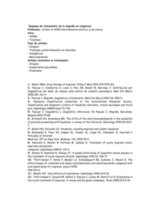 Esquema de tratamiento de la migraña en Urgencias
Pródromos: utilizar el AINE habitualmente efectivo, si se conoce.
Aura:
• AINEs
• Triptanes
Fase de cefalea:
• Oxígeno
• Triptanes, preferiblemente no enterales
• Analgésicos
• Metoclopramida
Cefalea resistente al tratamiento:
• Oxígeno
• Sumatriptan subcutáneo
• Prednisona
1- Welch KMA. Drug therapy of migraine. N Eng J Med 1993;329:1476-83.
2- Pascual J, Combarros O, Leno C, Polo JM, Reboll M, Berciano J. Distribución por
diagnósticos del dolor de cabeza como motivo de consulta neurológica. Med Clin (Barc)
1995;104: 161-4.
3- Pascual J. Migraña: diagnóstico y tratamiento. Med Clin (Barc) 2001;116: 550-5.
4- Headache Classification Committee of the International Headache Society.
Classification and diagnostic criteria of headache disorders, cranial neuralgias and facial
pain. Cephalalgia 1988;8 (supl 7):1-96.
5- Pascual J. Diagnóstico y diagnóstico diferencial. En Pascual J, Migraña. Barcelona.
Masson,2001;75-88.
6- Gronseth GS, Greenberg MK. The utility of the electroencephalogram in the evaluation
of patients presenting with headache: a review of the literature. Neurology 1995;45:1263-
7.
7- Raskin NH, Peroutka SJ. Headache, including migraine and cluster headache.
En Braunwald E, Fauci AS, Kasper DL, Hauser SL, Longo DL, Jamenson JL Harrison´s
Principles of Internal
Medicine. 15ª ed. New York. McGraw- Hill, 2001;70-9.
8- Nestvold K, Kloster R, Partinen M, Sulkava R. Treatment of acute migraine atack:
naproxen and placebo
compared. Cephalalgia 1985;5: 115-9.
9- Kloster R, Nestvold K, Vilming ST. A double-blind study of ibuprofen versus placebo in
the treatment of acute migraine attacks. Cephalalgia 1992;12: 169-71.
10- Tfelt-Hansen P, Henry P, Mulder LJ, Scheldewaert RG, Schenen J, Chazot G. The
effectiveness of combined oral lysine acetylsalicylate and metoclopramide compared with
oral sumatriptan for migraine. Lancet 1995;
346:923-6.
11- Meyler WJ. Side effects of ergotamine. Cephalalgia 1996;16:5-10.
12- Tfelt-Hansen P, Saxena PR, Dahlof C, Pascual J, Lainez M, Henry P et al. Ergotamine in
the acute treatment of migraine. A review and European consensus. Brain 2000;123:9-18.
 