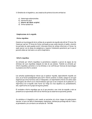 3.-Establecido el diagnóstico, una complicación potencial de esta entidad es:
a) Hemorragia subaracnoidea.
b) Herniación uncal.
c) Infarto del lóbulo occipital.
d) Status epilepticus.
Complicaciones de la migraña
Status migrañoso
Consiste en la prolongación de la cefalea de un episodio de migraña más allá de 72 horas. No
tienen por qué ser 72 horas de forma continuada ya que ceden durante el sueño y durante
los periodos de vigilia pueden existir intervalos libres de cefalea inferiores a 4 horas. Se
suele asociar con un abuso de analgésicos y requiere tratamiento parenteral, por lo que el
paciente debe ser derivado a un centro hospitalario.
Infarto migrañoso
Se entiende por infarto migrañoso la persistencia completa o parcial de alguno de los
síntomas del aura migrañosa después de más de una semana. También se entiende por
infarto migrañoso, persistan o no los síntomas, si se confirma por técnicas de neuroimagen
la presencia de infarto cerebral
Los estudios epidemiológicos indican que el padecer migraña, especialmente migraña con
aura, es un factor predisponente para sufrir infarto cerebral, lo mismo, aunque no con igual
magnitud que otros factores como el tabaquismo o la hipertensión arterial. En estos casos
la patogenia del infarto es la aterotrombosis igual que la de la mayoría de la población. La
importancia de la migraña como factor de riesgo de ictus isquémico es, probablemente,
solo, significativa en el grupo de mujeres jóvenes.
El verdadero infarto migrañoso que es el que precede a una crisis de migraña y solo se
presenta en un aproximado 30% de los infartos que se observan en pacientes jóvenes.
Se establece el diagnóstico solo cuando en pacientes sin otros riesgos de padecimiento
vascular, el aura con déficit (hemianopsia, hipoestesia, disfasia),se prolonga más de 7 días o
es permanente y se corrobora con estudios de TAC-RM.
 