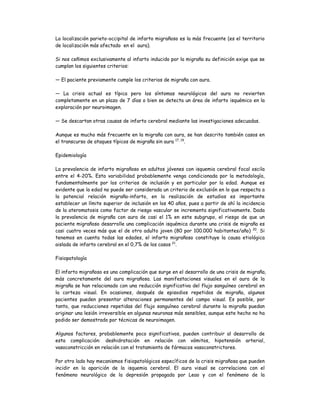 La localización parieto-occipital de infarto migrañoso es la más frecuente (es el territorio
de localización más afectado en el aura).
Si nos ceñimos exclusivamente al infarto inducido por la migraña su definición exige que se
cumplan los siguientes criterios:
— El paciente previamente cumple los criterios de migraña con aura.
— La crisis actual es típica pero los síntomas neurológicos del aura no revierten
completamente en un plazo de 7 días o bien se detecta un área de infarto isquémico en la
exploración por neuroimagen.
— Se descartan otras causas de infarto cerebral mediante las investigaciones adecuadas.
Aunque es mucho más frecuente en la migraña con aura, se han descrito también casos en
el transcurso de ataques típicos de migraña sin aura 17, 19
.
Epidemiología
La prevalencia de infarto migrañoso en adultos jóvenes con isquemia cerebral focal oscila
entre el 4-20%. Esta variabilidad probablemente venga condicionada por la metodología,
fundamentalmente por los criterios de inclusión y en particular por la edad. Aunque es
evidente que la edad no puede ser considerada un criterio de exclusión en lo que respecta a
la potencial relación migraña-infarto, en la realización de estudios es importante
establecer un límite superior de inclusión en los 40 años, pues a partir de ahí la incidencia
de la ateromatosis como factor de riesgo vascular se incrementa significativamente. Dada
la prevalencia de migraña con aura de casi el 1% en este subgrupo, el riesgo de que un
paciente migrañoso desarrolle una complicación isquémica durante una crisis de migraña es
casi cuatro veces más que el de otro adulto joven (80 por 100.000 habitantes/año) 20
. Si
tenemos en cuenta todas las edades, el infarto migrañoso constituye la causa etiológica
aislada de infarto cerebral en el 0,7% de los casos 21
.
Fisiopatología
El infarto migrañoso es una complicación que surge en el desarrollo de una crisis de migraña,
más concretamente del aura migrañosa. Las manifestaciones visuales en el aura de la
migraña se han relacionado con una reducción significativa del flujo sanguíneo cerebral en
la corteza visual. En ocasiones, después de episodios repetidos de migraña, algunos
pacientes pueden presentar alteraciones permanentes del campo visual. Es posible, por
tanto, que reducciones repetidas del flujo sanguíneo cerebral durante la migraña puedan
originar una lesión irreversible en algunas neuronas más sensibles, aunque este hecho no ha
podido ser demostrado por técnicas de neuroimagen.
Algunos factores, probablemente poco significativos, pueden contribuir al desarrollo de
esta complicación: deshidratación en relación con vómitos, hipotensión arterial,
vasoconstricción en relación con el tratamiento de fármacos vasoconstrictores.
Por otro lado hay mecanismos fisiopatológicos específicos de la crisis migrañosa que pueden
incidir en la aparición de la isquemia cerebral. El aura visual se correlaciona con el
fenómeno neurológico de la depresión propagada por Leao y con el fenómeno de la
 