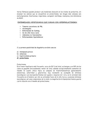 Varios fármacos pueden producir una moderada elevación en los niveles de prolactina, sin
alcanzar los valores que se encuentran en prolactinoma; las drogas más comunes son
metoclopramida, fenotiazinas, risperidona, verapamil, metildopa, reserpina y los inhibidores
de MAO.
ENFERMEDADES HIPOFISIARIAS QUE CURSAN CON HIPERPROLACTINEMIA
 Tumores secretores de PRL
 Acromegalia
 Enfermedad de Cushing
 Sx de silla turca vacía
 Adenomas no funcionantes
 Enfermedades hipotalámicas
.
2. La primera posibilidad de diagnóstico en éste caso es:
a) menopausia precoz
b) embarazo
c) hipotiroidismo primario
d) prolactinoma
Prolactinoma
Es el tumor hipofisario más frecuente, cerca de 50 % del total, es benigno y en 90% de los
casos es pequeño (microadenoma: menor de 1cm); además excepcionalmente aumentan de
tamaño. El cuadro clínico típico se compone de trastornomenstrual (generalmente
amenorrea), esterilidad y galactorrea; muy raramente se acompaña de síntomas
neurológicos. Los macroprolactinomas son iguales o mayores de 1 cm y es la variedad más
frecuente en el hombre; por ello se extienden fuera de la silla turca y ocasionan síntomas
neurológicos, así como compromiso de la visión. La magnitud de la hiperprolactinemia guarda
cierta relación con el tamaño del prolactinoma.
 