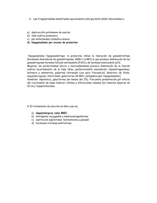 3.- Las irregularidades menstruales que presenta esta paciente están relacionadas a:
a) destrucción autoinmune de ovarios
b) falla ovárica prematura
c) por enfermedad catabólica severa
d) hipogonadismo por exceso de prolactina
Hipogonadismo hipogonadotropo: la prolactina inhibe la liberación de gonadotrofinas
(hormonas liberadoras de gonadotropinas, GnRH o LHRH) lo que produce disminución de las
gonadotropinas hormona folículo-estimulante (FSH) y de hormona luteinizante (LH).
Mujeres: los prolactinomas (micro o macroadenomas) provoca disminución de la función
ovárica (acortamiento de la fase lútea, posteriormente anovulación, hipoestrogenismo),
lactancia y amenorrea, pubertad retrasada (con poco frecuencia), deterioro de libido,
sequedad vaginal, infertilidad, galactorrea 30-80%, osteopenia (por hipogonadismo).
Hombres: impotencia, galactorrea (en menos del 3%). Frecuente presentación por efecto
del crecimiento de masa tumoral: cefalea y alteraciones visuales (en tumores mayores de
10 cm.), hipopituitarismo.
4. El tratamiento de elección en éste caso es:
a) dopaminérgicos como BREC
b) estrógenos conjugados y medroxiprogesterona
c) sustitución suprarrenal, testosterona y gonadal
d) hormonas tiroideas sustitutivas
 