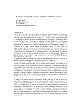 5. El efecto secundario más frecuente e importante de tratamiento puede ser:
a) neutropenia
b) náusea y vómito
c) infertilidad
d) reducción de campos visuales
Dopaminérgicos
Los fármacos derivados de la ergocriptina son los mejor conocidos porque se cuenta con
una amplia experiencia, entre ellos el Mesilato de bromocriptina en forma de tabletas (2.5
y 5.0 mg) que se administran una o dos veces al día. La Lisurida tiene un efecto semejante y
se presenta en tabletas de 0.2 mg. Otros agentes como la Cabergolina y Quinagolida, tienen
un efecto selectivo sobre los receptores dopaminérgicos del tipo 2 y por ello se produce
una mayor acción inhibitoria sobre la secreción de prolactina y producen menos efectos
indeseables. La efectividad en cuanto a la restauración del funcionamiento gonadal y la
reducción de la masa tumoral parece ser semejante entre los dos grupos de
dopaminérgicos, de tal manera que la selección terapéutica se hace con base en la
tolerancia, la adherencia a largo plazo y el costo del medicamento (Cuadro I). La
Cabergolina, que es un derivado de las ergolinas y posee un efecto prolongado, se presenta
en tabletas de 0.5 mg que se pueden administrar una o dos veces por semana. La
Quinagolida que no es derivada del ergot se presenta en tabletas de 25, 50 y 75 mg para
administrarse una vez al día.6
Es importante tomar en cuenta el objetivo del tratamiento para decidir la forma de la
administración de dopaminérgicos y un esquema práctico es el siguiente:
a) corrección de la esterilidad. En tiempo relativamente corto se induce la ovulación y se
favorece la consecución de embarazo, incluso antes de que se normalice la concentración de
prolactina. Una vez que se comprueba el embarazo, se suspende el dopaminérgico y no hay
necesidad de hacer determinaciones seriadas de prolactina ni estudios de imagenología y/o
campimetría visual durante el resto de la gestación. De manera excepcional se presenta
crecimiento del adenoma, pero cuando esto ocurre se reanudan los dopaminérgicos y esto
mantiene controlado al tumor; además se ha demostrado que estos medicamentos están
desprovistos de daño al feto.7 La lactancia no afecta al prolactinoma y no se reanuda el uso
de dopaminérgicos hasta que se vuelva a valorar el caso.
b) reducción de la masa tumoral. El tratamiento se debe mantener por más de un año y la
suspensión del dopaminérgico depende del efecto obtenido sobre la hiperprolactinemia y el
grado de reducción del adenoma medido con la resonancia magnética. Una revisión clínica
anual y la estimación de los niveles de prolactina son suficientes para el periodo de
observación y generalmente no hay necesidad de repetir la resonancia magnética. Si no
existe deseo de embarazo se puede utilizar cualquier método anticonceptivo,
preferentemente hormonal por vía oral, porque este no afecta al prolactinoma. En un poco
más de la mitad de los casos los dopaminérgicos consiguen ya sea la reducción en el tamaño
del prolactinoma como su desvanecimiento; en el resto de los casos el adenoma se mantiene
sin cambios.8
 