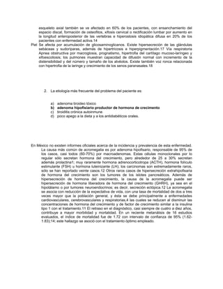 esqueleto axial también se ve afectado en 60% de los pacientes, con ensanchamiento del
espacio discal, formación de osteofitos, xifosis cervical o rectificación lumbar por aumento en
la longitud anteroposterior de las vertebras e hiperostosis idiopática difusa en 20% de los
pacientes con enfermedad activa.14
Piel Se afecta por acumulación de glicosaminoglicanos. Existe hipersecreción de las glándulas
sebáceas y sudoríparas, además de hipertricosis e hiperpigmentación.17 Vía respiratoria
Apnea obstructiva por macroglosia, prognatismo, hipertrofia del cartílago mucoso-laríngeo y
xifoescoliosis; los pulmones muestran capacidad de difusión normal con incremento de la
distensibilidad y del número y tamaño de los alvéolos. Existe también voz ronca relacionada
con hipertrofia de la laringe y crecimiento de los senos paranasales.18
2. La etiología más frecuente del problema del paciente es:
a) adenoma tiroideo tóxico
b) adenoma hipofisiario productor de hormona de crecimento
c) tiroiditis crónica autoinmune
d) poco apego a la dieta y a los antidiabéticos orales.
En México no existen informes oficiales acerca de la incidencia y prevalencia de esta enfermedad.
La causa más común de acromegalia es por adenoma hipofisario, responsable de 95% de
los casos, casi todos (60-70%) por macroadenomas. Estas células monoclonales por lo
regular sólo secretan hormona del crecimiento, pero alrededor de 25 a 30% secretan
además prolactina1; muy raramente hormona adrenocorticotropa (ACTH), hormona folículo
estimulante (FSH) u hormona luteinizante (LH); los carcinomas son extremadamente raros,
sólo se han reportado veinte casos.12 Otros raros casos de hipersecreción extrahipofisaria
de hormona del crecimiento son los tumores de los islotes pancreáticos. Además de
hipersecreción de hormona del crecimiento, la causa de la acromegalia puede ser
hipersecreción de hormona liberadora de hormona del crecimiento (GHRH), ya sea en el
hipotálamo o por tumores neuroendocrinos; es decir, secreción ectópica.12 La acromegalia
se asocia con reducción de la expectativa de vida, con una tasa de mortalidad de dos a tres
veces mayor que la población general, y ésta se debe principalmente a enfermedades
cardiovasculares, cerebrovasculares y respiratorias,4 las cuales se reducen al disminuir las
concentraciones de hormona del crecimiento y de factor de crecimiento similar a la insulina
tipo 1 con el tratamiento.11 El retraso en el diagnóstico, casi siempre de cuatro a diez años,
contribuye a mayor morbilidad y mortalidad. En un reciente metanálisis de 16 estudios
evaluados, el índice de mortalidad fue de 1.72 con intervalo de confianza de 95% (1.62-
1.83);14; este hallazgo se asoció con el tratamiento óptimo empleado.
 