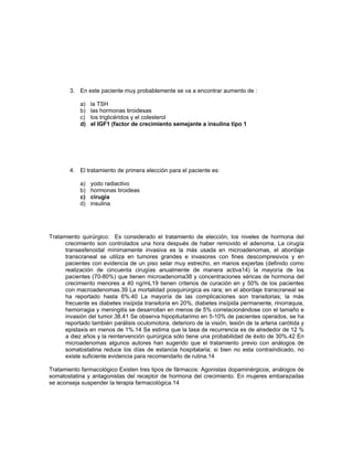 3. En este paciente muy probablemente se va a encontrar aumento de :
a) la TSH
b) las hormonas tiroidesas
c) los triglicéridos y el colesterol
d) el IGF1 (factor de crecimiento semejante a insulina tipo 1
4. El tratamiento de primera elección para el paciente es:
a) yodo radiactivo
b) hormonas tiroideas
c) cirugía
d) insulina
Tratamiento quirúrgico: Es considerado el tratamiento de elección, los niveles de hormona del
crecimiento son controlados una hora después de haber removido el adenoma. La cirugía
transesfenoidal mínimamente invasiva es la más usada en microadenomas, el abordaje
transcraneal se utiliza en tumores grandes e invasores con fines descompresivos y en
pacientes con evidencia de un piso selar muy estrecho, en manos expertas (definido como
realización de cincuenta cirugías anualmente de manera activa14) la mayoría de los
pacientes (70-80%) que tienen microadenoma38 y concentraciones séricas de hormona del
crecimiento menores a 40 ng/mL19 tienen criterios de curación en y 50% de los pacientes
con macroadenomas.39 La mortalidad posquirúrgica es rara; en el abordaje transcraneal se
ha reportado hasta 6%.40 La mayoría de las complicaciones son transitorias; la más
frecuente es diabetes insípida transitoria en 20%, diabetes insípida permanente, rinorraquia,
hemorragia y meningitis se desarrollan en menos de 5% correlacionándose con el tamaño e
invasión del tumor.38,41 Se observa hipopituitarimo en 5-10% de pacientes operados, se ha
reportado también parálisis oculomotora, deterioro de la visión, lesión de la arteria carótida y
epistaxis en menos de 1%.14 Se estima que la tasa de recurrencia es de alrededor de 12 %
a diez años y la reintervención quirúrgica sólo tiene una probabilidad de éxito de 30%.42 En
microadenomas algunos autores han sugerido que el tratamiento previo con análogos de
somatostatina reduce los días de estancia hospitalaria; si bien no esta contraindicado, no
existe suficiente evidencia para recomendarlo de rutina.14
Tratamiento farmacológico Existen tres tipos de fármacos: Agonistas dopaminérgicos, análogos de
somatostatina y antagonistas del receptor de hormona del crecimiento. En mujeres embarazadas
se aconseja suspender la terapia farmacológica.14
 