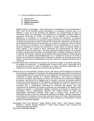 5. El tipo de diabetes que tiene el paciente es:
a) diabetes tipo 1
b) diabetes lipoatrófica
c) diabetes secundaria
d) diabetes tipo 2
Diabetes mellitus y acromegalia: Existe alteración en el metabolismo de los carbohidratos en
50% y 25% de los pacientes padece acromegalia; en la población mexicana esto no es
diferente, a pesar de la alta prevalencia de diabetes.7 Las concentraciones de factor de
crecimiento similar a la insulina tipo 1 en los pacientes con acromegalia y diabetes mellitus se
encuentran disminuidas en 40-50% en relación con la población con acromegalia no
diabética;19 el incremento en la secreción de hormona del crecimiento se relaciona
directamente con intolerancia a la glucosa en algunos estudios, lo que induce resistencia a la
insulina20 que disminuye al inhibir la secreción de hormona del crecimiento y se resuelve en
aproximadamente dos tercios de los pacientes que cumplen con criterios de curación. Efectos
de la hormona del crecimiento en el metabolismo de los carbohidratos en el ayuno La
secreción endógena de hormona del crecimiento en sujetos sanos se estimula durante el
ayuno (debido a que durante el ayuno disminuyen las concentraciones de factor de
crecimiento similar a la insulina tipo -1 por tener este efecto hipoglucemiante) y se acompaña
de bajas concentraciones de insulina; concomitantemente, el sustrato metabólico es dado por
la oxidación de los lípidos. Después que se agota la reserva de glucógeno se obtiene glucosa
a partir de las proteínas (gluconeogénesis).21 En un periodo de ayuno de 72 horas la
hormona del crecimiento es decisiva para la liberación y oxidación de los ácidos grasos libres
(Figura 1) y para reducir la sensibilidad a la insulina y disminuir la captación de glucosa por el
músculo.22
Los ácidos grasos libres liberados por la hormona del crecimiento inhiben la asociación delsustrato
de receptor de insulina tipo 1 a fosfatidilinositol 3 cinasa (PI3K), que es responsable de la
translocación del GLUT 4 hacia la superficie de la célula, mecanismo responsable de la
resistencia a la insulina inducida por la hormona del crecimiento.2
Desde el punto de vista fisiológico, durante el ayuno, este efecto insulino-antagónico de hormona
del crecimiento constituye una importante y favorable adaptación para impedir la demanda de
la gluconeogénesis.22 En los pacientes con acromegalia las concentraciones de hormona del
crecimiento se elevan también en el periodo posprandial, lo que explica la resistencia
insulínica en el hígado, tejido adiposo y músculo, con incremento en la producción endógena
de glucosa, disminución de la captación por el músculo y aumento de glucosa sérica.20
Además de la baja actividad de la PI3K, Muggeo y colaboradores encontraron decremento en
la concentración de receptores de insulina y menor afinidad de unión a la insulina en los
monocitos. Pav y colaboradores encontraron en eritrocitos alta afinidad, pero baja
concentración de receptores de insulina en pacientes con acromegalia.20 Se requiere mayor
evidencia al respecto. La cetoacidosis diabética raramente se encuentra en pacientes con
acromegalia. Kreze y colaboradores estudiaron diez posibles factores de riesgo para
desencadenar cetoacidosis diabética: edad mayor a cuarenta años, duración de la
enfermedad superior a seis años, antecedentes familiares de diabetes, obesidad, hipertensión,
sexo femenino con hirsutismo, hormona del crecimiento mayor a 2.5 mcg/L, hiperprolactinemia
y macroadenoma pituitario,23 pero encontraron mayor correlación con hipertensión e historia
familiar de cetoacidosis diabética.
Acromegalia Rosa Ruiz Betanzos,* Edgar Gerardo Durán Pérez,** Sara Apolonia Arellano
Montaño,*** Valentín Sánchez Pedraza,**** Óscar Tarciso Moreno Loza,1 Francisca del
Carmen Mendoza Hernández2
Med Int Mex 2009;25(6):468-480
 